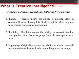 What is Creative Intelligence
According to Porter, Creativity has following five elements:
1.Fluency – Fluency means the ability to provide ideas in
volumes. It means having lots of ideas, but the ideas may not
be necessarily unusual or uncommon.
2.Flexibility- Flexiblity means the ability to convert familiar
concepts into new shapes or jump from old concepts to new
ones
3.Originality- Originality means the ability to create unusual/
uncommon ideas. It must lead to something novel or unique
6/21/2013
12
GDP
 