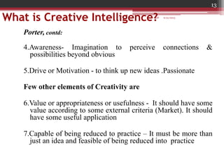 What is Creative Intelligence?
Porter, contd:
4.Awareness- Imagination to perceive connections &
possibilities beyond obvious
5.Drive or Motivation - to think up new ideas .Passionate
Few other elements of Creativity are
6.Value or appropriateness or usefulness - It should have some
value according to some external criteria (Market). It should
have some useful application
7.Capable of being reduced to practice – It must be more than
just an idea and feasible of being reduced into practice
6/21/2013
13
GDP
 