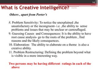 What is Creative Intelligence?
Others , apart from Porter’s
8. Problem Sensitivity: To notice the unexplained ,the
unsatisfactory or the incongruent- i.e. ,the ability to sense
problems and issues that may be unclear or camouflaged.
9. Guessing Causes and Consequences: It is the ability to have
root cause analysis- go to the roots of the problem , find
reasons and the likely consequences.
10. Elaboration: The ability to elaborate on a theme is also a
creative ability.
11. Problem Restructuring: Defining the problem beyond what
is visible in a more interesting way.
Two persons may be having different ratings in each of the
above
6/21/2013
14
GDP
 