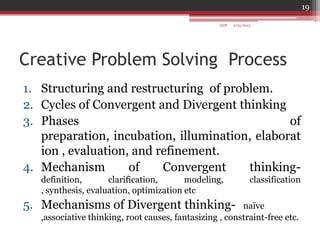 Creative Problem Solving Process
1. Structuring and restructuring of problem.
2. Cycles of Convergent and Divergent thinking
3. Phases of
preparation, incubation, illumination, elaborat
ion , evaluation, and refinement.
4. Mechanism of Convergent thinking-
definition, clarification, modeling, classification
, synthesis, evaluation, optimization etc
5. Mechanisms of Divergent thinking- naïve
,associative thinking, root causes, fantasizing , constraint-free etc.
6/21/2013
19
GDP
 