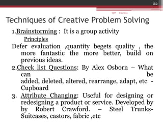 Techniques of Creative Problem Solving
1.Brainstorming : It is a group activity
Principles
Defer evaluation ,quantity begets quality , the
more fantastic the more better, build on
previous ideas.
2.Check list Questions: By Alex Osborn – What
can be
added, deleted, altered, rearrange, adapt, etc -
Cupboard
3. Attribute Changing: Useful for designing or
redesigning a product or service. Developed by
by Robert Crawford. – Steel Trunks-
Suitcases, castors, fabric ,etc
6/21/2013
22
GDP
 