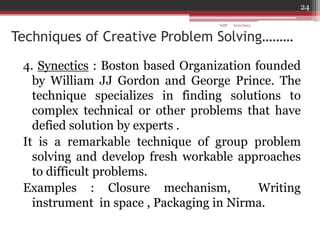 Techniques of Creative Problem Solving………
4. Synectics : Boston based Organization founded
by William JJ Gordon and George Prince. The
technique specializes in finding solutions to
complex technical or other problems that have
defied solution by experts .
It is a remarkable technique of group problem
solving and develop fresh workable approaches
to difficult problems.
Examples : Closure mechanism, Writing
instrument in space , Packaging in Nirma.
6/21/2013
24
GDP
 