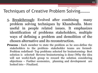 Techniques of Creative Problem Solving………
5. Breakthrough: Evolved after combining many
problem solving techniques by Khandwalla. More
useful in people related issues. It emphasizes
identification of problems stakeholders, multiple
ways of defining a problem and demolition of the
chosen alternative and its reconstruction.
Process : Each member to state the problem as he sees-define the
stakeholders to the problem- stakeholder teams are formed-
Problem redefined- Top problems selected for brainstorming- Best
solution is selected- Reverse brainstorming is done (Why the idea
will not work)-Each group to reward the solution considering
objections – Further economics, planning and development are
looked into – Finalized.
6/21/2013
25
GDP
 