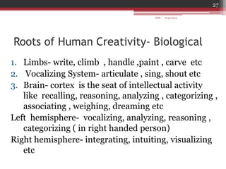 Roots of Human Creativity- Biological
1. Limbs- write, climb , handle ,paint , carve etc
2. Vocalizing System- articulate , sing, shout etc
3. Brain- cortex is the seat of intellectual activity
like recalling, reasoning, analyzing , categorizing ,
associating , weighing, dreaming etc
Left hemisphere- vocalizing, analyzing, reasoning ,
categorizing ( in right handed person)
Right hemisphere- integrating, intuiting, visualizing
etc
6/21/2013
27
GDP
 