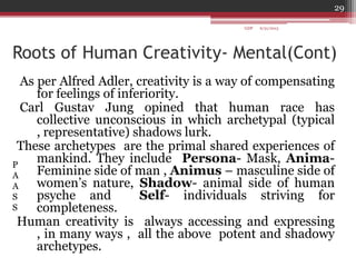 Roots of Human Creativity- Mental(Cont)
As per Alfred Adler, creativity is a way of compensating
for feelings of inferiority.
Carl Gustav Jung opined that human race has
collective unconscious in which archetypal (typical
, representative) shadows lurk.
These archetypes are the primal shared experiences of
mankind. They include Persona- Mask, Anima-
Feminine side of man , Animus – masculine side of
women‟s nature, Shadow- animal side of human
psyche and Self- individuals striving for
completeness.
Human creativity is always accessing and expressing
, in many ways , all the above potent and shadowy
archetypes.
P
A
A
S
S
6/21/2013
29
GDP
 