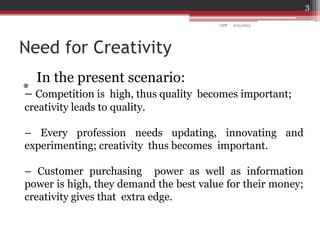 Need for Creativity
*
In the present scenario:
– Competition is high, thus quality becomes important;
creativity leads to quality.
– Every profession needs updating, innovating and
experimenting; creativity thus becomes important.
– Customer purchasing power as well as information
power is high, they demand the best value for their money;
creativity gives that extra edge.
6/21/2013
3
GDP
 