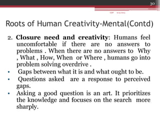 Roots of Human Creativity-Mental(Contd)
2. Closure need and creativity: Humans feel
uncomfortable if there are no answers to
problems . When there are no answers to Why
, What , How, When or Where , humans go into
problem solving overdrive .
• Gaps between what it is and what ought to be.
• Questions asked are a response to perceived
gaps.
• Asking a good question is an art. It prioritizes
the knowledge and focuses on the search more
sharply.
6/21/2013
30
GDP
 