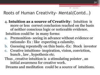 Roots of Human Creativity- Mental(Contd..)
4. Intuition as a source of Creativity: Intuition is
more or less correct conclusion reached on the basis
of neither conscious logic or noticeable evidence.
Intuition could be in many forms:
a. Premonition- seeing in advance without evidence or
rationale- Ex : like expecting a calamity.
b. Guessing repeatedly on thin basis.-Ex: Stock investor
c. Creative intuitions- inspiration, vision, conviction,
hunch , law , hypothesis etc.
Thus , creative intuition is a stimulating pointer , an
initial awareness for creative work.
Dreams and meditation could be a source of intuitions.
6/21/2013
32
DP
 