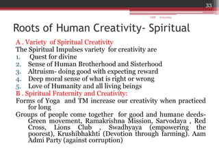 Roots of Human Creativity- Spiritual
A . Variety of Spiritual Creativity
The Spiritual Impulses variety for creativity are
1. Quest for divine
2. Sense of Human Brotherhood and Sisterhood
3. Altruism- doing good with expecting reward
4. Deep moral sense of what is right or wrong
5. Love of Humanity and all living beings
B . Spiritual Fraternity and Creativity:
Forms of Yoga and TM increase our creativity when practiced
for long
Groups of people come together for good and humane deeds-
Green movement, Ramakrishna Mission, Sarvodaya , Red
Cross, Lions Club , Swadhyaya (empowering the
poorest), Krushibhakhti (Devotion through farming). Aam
Admi Party (against corruption)
6/21/2013
33
GDP
 