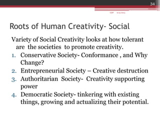 Roots of Human Creativity- Social
Variety of Social Creativity looks at how tolerant
are the societies to promote creativity.
1. Conservative Society- Conformance , and Why
Change?
2. Entrepreneurial Society – Creative destruction
3. Authoritarian Society- Creativity supporting
power
4. Democratic Society- tinkering with existing
things, growing and actualizing their potential.
6/21/2013
34
GDP
 