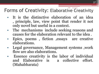 Forms of Creativity: Elaborative Creativity
• It is the distinctive elaboration of an idea
, principle, law, view point that render it not
only novel but useful in a context.
• The mechanisms include seeking reasons and
causes for the elaboration relevant to the idea .
• Epics, poems , fiction ,essays are creative
elaborations.
• Legal governance, Management systems ,work
flow are also elaborations.
• Essence creativity is the labor of individual
and Elaborative is a collective effort.
(Mahabharata)
6/21/2013
37
GDP
 