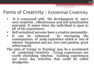 Forms of Creativity : Existential Creativity
 It is concerned with the development of one‟s
own creativity , effectiveness and self actualization
potential. It arises when the individual is open to
all of his experiences.
 Self-actualized persons have a creative personality.
 It can be enhanced by increasing the
consequences of peak experience which is one of
intense happiness and joy, love and passion, great
achievement.
The ratio of „Living‟ to „Existing‟ may be a scoreboard
of existential creativity . Living experiences are
worth cherishing whereas Existing experiences
are every day activities that could be called
drudgeries.
6/21/2013
39
GDP
 