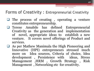 Forms of Creativity : Entrepreneurial Creativity
 The process of creating , operating a venture
constitutes entrepreneurship.
 Terese Amabile has defined Entrepreneurial
Creativity as the generation and implementation
of novel, appropriate ideas to establish a new
venture. It covers novel offerings of Product and
services.
 As per Mathew Manimala the High Pioneering and
Innovative (HPI) entrepreneurs stressed much
more on Idea sources, Criteria of choice, Idea
development , Persistence with ideas, Stress
Management ,HRM , Growth Strategy , Risk
Management , Networking etc for creativity.
6/21/2013
40
GDP
 