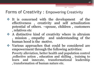 Forms of Creativity : Empowering Creativity
 It is concerned with the development of the
effectiveness , creativity and self actualization
potential of others. –spouse, children , customers
, relatives etc
 A distinctive kind of creativity where in altruism
, mission , empathy and understanding of the
human hood is the motive.
 Various approaches that could be considered are
empowerment through the following activities:
Poverty alleviation, better health and population control
,collective action , education and skilling , training to
learn and innovate, transformational leadership
, transformation of human nature etc.
6/21/2013
41
GDP
 