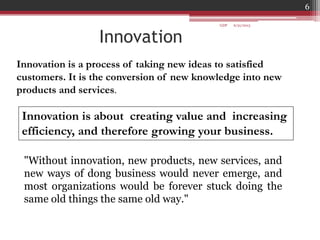"Without innovation, new products, new services, and
new ways of dong business would never emerge, and
most organizations would be forever stuck doing the
same old things the same old way."
Innovation
Innovation is a process of taking new ideas to satisfied
customers. It is the conversion of new knowledge into new
products and services.
Innovation is about creating value and increasing
efficiency, and therefore growing your business.
6/21/2013
6
GDP
 