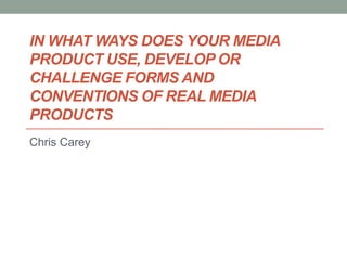 IN WHAT WAYS DOES YOUR MEDIA
PRODUCT USE, DEVELOP OR
CHALLENGE FORMS AND
CONVENTIONS OF REAL MEDIA
PRODUCTS
Chris Carey
 