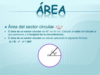ÁREA
 Área del sector circular
 El área de un sector circular de 90° es 4π cm. Calcular el radio del círculo al
que pertenece y la longitud de la circunferencia.
 El área de un sector circular se calcula aplicando la siguiente fórmula:
A = Ï€ · r2 · nº / 360º
 