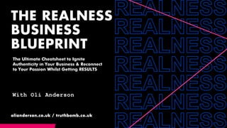 THE REALNESS
BUSINESS
BLUEPRINT
olianderson.co.uk / truthbomb.co.uk
With Oli Anderson
The Ultimate Cheatsheet to Ignite
Authenticity in Your Business & Reconnect
to Your Passion Whilst Getting RESULTS
 