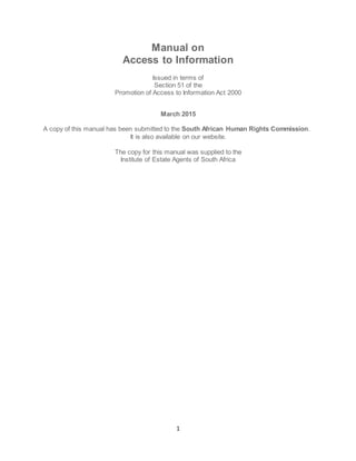 1
Manual on
Access to Information
Issued in terms of
Section 51 of the
Promotion of Access to Information Act 2000
March 2015
A copy of this manual has been submitted to the South African Human Rights Commission.
It is also available on our website.
The copy for this manual was supplied to the
Institute of Estate Agents of South Africa
 