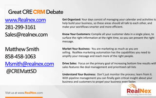 www.Realnex.com
281-299-3161
Sales@realnex.com
MatthewSmith
858-458-1063
Msmith@realnex.com
@CREMattSD
Get Organized: Your days consist of managing your calendar and activities to
help build your business, so these areas should all talk to each other, and
make your workflows smarter and more efficient.
Know Your Customers: Compile all your customer data in a single place, to
surface the right information at the right time, so you can present the right
message.
Market Your Business: You are marketing as much as you are
selling. RealNex marketing automation has the capabilities you need to
amplify your message and reach more of the right people.
Drive Sales: Focus on the primary goal of increasing bottom line results with
sales features like deal management and prioritized call lists
.
Understand Your Business: Don’t just monitor the process; learn from it.
With pipeline management you can finally gain critical insight about your
business and customers to propel your business even faster.
 