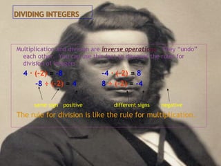 Multiplication and division are inverse operations. They “undo”
each other. You can use this fact to discover the rules for
division of integers.
4 · (-2) = -8 -4 · (-2) = 8
-8 ÷ (-2) = 4 8 ÷ (-2) = -4
same sign positive different signs negative
The rule for division is like the rule for multiplication.
 