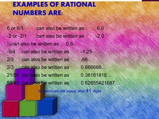 6 or 6/1 can also be written as 6.0
-2 or -2/1 can also be written as -2.0
½can also be written as 0.5
-5/4 can also be written as -1.25
2/3 can also be written as .66
2/3 can also be written as 0.666666…
21/55 can also be written as 0.38181818…
53/83 can also be written as 0.62855421687…
the decimals will repeat after 41 digits
 