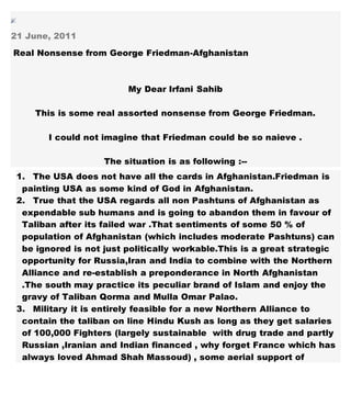 21 June, 2011
Real Nonsense from George Friedman-Afghanistan
My Dear Irfani Sahib
This is some real assorted nonsense from George Friedman.
I could not imagine that Friedman could be so naieve .
The situation is as following :--
1. The USA does not have all the cards in Afghanistan.Friedman is
painting USA as some kind of God in Afghanistan.
2. True that the USA regards all non Pashtuns of Afghanistan as
expendable sub humans and is going to abandon them in favour of
Taliban after its failed war .That sentiments of some 50 % of
population of Afghanistan (which includes moderate Pashtuns) can
be ignored is not just politically workable.This is a great strategic
opportunity for Russia,Iran and India to combine with the Northern
Alliance and re-establish a preponderance in North Afghanistan
.The south may practice its peculiar brand of Islam and enjoy the
gravy of Taliban Qorma and Mulla Omar Palao.
3. Military it is entirely feasible for a new Northern Alliance to
contain the taliban on line Hindu Kush as long as they get salaries
of 100,000 Fighters (largely sustainable with drug trade and partly
Russian ,Iranian and Indian financed , why forget France which has
always loved Ahmad Shah Massoud) , some aerial support of
 