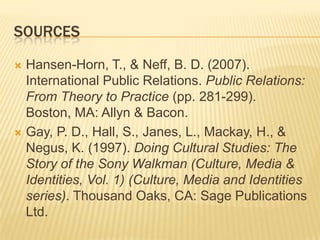 SourcesHansen-Horn, T., & Neff, B. D. (2007). International Public Relations. Public Relations: From Theory to Practice (pp. 281-299). Boston, MA: Allyn & Bacon. Gay, P. D., Hall, S., Janes, L., Mackay, H., & Negus, K. (1997). Doing Cultural Studies: The Story of the Sony Walkman (Culture, Media & Identities, Vol. 1) (Culture, Media and Identities series). Thousand Oaks, CA: Sage Publications Ltd. 