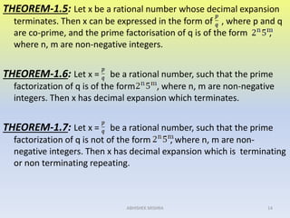 THEOREM-1.5: Let x be a rational number whose decimal expansion
terminates. Then x can be expressed in the form of , where p and q
are co-prime, and the prime factorisation of q is of the form ,
where n, m are non-negative integers.
THEOREM-1.6: Let x = be a rational number, such that the prime
factorization of q is of the form , where n, m are non-negative
integers. Then x has decimal expansion which terminates.
THEOREM-1.7: Let x = be a rational number, such that the prime
factorization of q is not of the form , where n, m are non-
negative integers. Then x has decimal expansion which is terminating
or non terminating repeating.
14ABHISHEK MISHRA
 