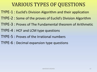 VARIOUS TYPES OF QUESTIONS
TYPE-1 : Euclid’s Division Algorithm and their application
TYPE-2 : Some of the proves of Euclid’s Division Algorithm
TYPE-3 : Proves of The Fundamental theorem of Arithmetic
TYPE-4 : HCF and LCM type questions
TYPE-5 : Proves of the Irrational numbers
TYPE-6 : Decimal expansion type questions
15ABHISHEK MISHRA
 