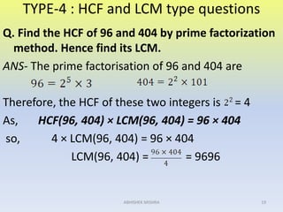 TYPE-4 : HCF and LCM type questions
Q. Find the HCF of 96 and 404 by prime factorization
method. Hence find its LCM.
ANS- The prime factorisation of 96 and 404 are
Therefore, the HCF of these two integers is = 4
As, HCF(96, 404) × LCM(96, 404) = 96 × 404
so, 4 × LCM(96, 404) = 96 × 404
LCM(96, 404) = = 9696
19ABHISHEK MISHRA
 