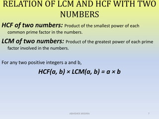 RELATION OF LCM AND HCF WITH TWO
NUMBERS
HCF of two numbers: Product of the smallest power of each
common prime factor in the numbers.
LCM of two numbers: Product of the greatest power of each prime
factor involved in the numbers.
For any two positive integers a and b,
HCF(a, b) × LCM(a, b) = a × b
7ABHISHEK MISHRA
 