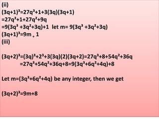 (ii)
(3q+1)³=27q³+1+3(3q)(3q+1)
=27q³+1+27q²+9q
=9(3q³ +3q²+3q)+1 let m= 9(3q³ +3q²+3q)
(3q+1)³=9m + 1
(iii)
(3q+2)³=(3q)³+2³+3(3q)(2)(3q+2)=27q³+8+54q²+36q
=27q³+54q²+36q+8=9(3q³+6q²+4q)+8
Let m=(3q³+6q²+4q) be any integer, then we get
(3q+2)³=9m+8
 