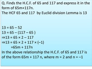 Q. Finds the H.C.F. of 65 and 117 and express it in the
form of 65m+117n.
The HCF 65 and 117 by Euclid division Lemma is 13
13 = 65 – 52
13 = 65 – (117 – 65 )
⇒13 = 65 × 2 – 117
⇒13 = 65 × 2 + 117 × (–1)
=65m + 117n
In the above relationship the H.C.F. of 65 and 117 is
of the form 65m + 117 n, where m = 2 and n = –1
 