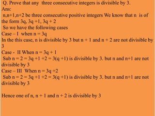 Q. Prove that any three consecutive integers is divisible by 3.
Ans:
n,n+1,n+2 be three consecutive positive integers We know that n is of
the form 3q, 3q +1, 3q + 2
So we have the following cases
Case – I when n = 3q
In the this case, n is divisible by 3 but n + 1 and n + 2 are not divisible by
3
Case - II When n = 3q + 1
Sub n = 2 = 3q +1 +2 = 3(q +1) is divisible by 3. but n and n+1 are not
divisible by 3
Case – III When n = 3q +2
Sub n = 2 = 3q +1 +2 = 3(q +1) is divisible by 3. but n and n+1 are not
divisible by 3
Hence one of n, n + 1 and n + 2 is divisible by 3
 
