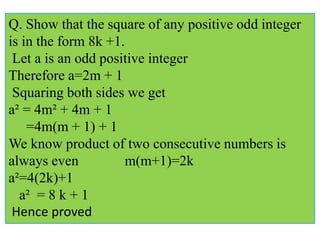 Q. Show that the square of any positive odd integer
is in the form 8k +1.
Let a is an odd positive integer
Therefore a=2m + 1
Squaring both sides we get
a² = 4m² + 4m + 1
=4m(m + 1) + 1
We know product of two consecutive numbers is
always even m(m+1)=2k
a²=4(2k)+1
a² = 8 k + 1
Hence proved
 