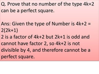 Q. Prove that no number of the type 4k+2
can be a perfect square.
Ans: Given the type of Number is 4k+2 =
2(2k+1)
2 is a factor of 4k+2 but 2k+1 is odd and
cannot have factor 2, so 4k+2 is not
divisible by 4, and therefore cannot be a
perfect square.
 