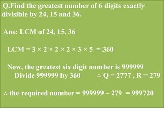 Q.Find the greatest number of 6 digits exactly
divisible by 24, 15 and 36.
Ans: LCM of 24, 15, 36
LCM = 3 × 2 × 2 × 2 × 3 × 5 = 360
Now, the greatest six digit number is 999999
Divide 999999 by 360 ∴ Q = 2777 , R = 279
∴ the required number = 999999 – 279 = 999720
 