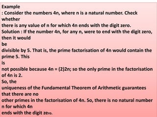 Example
: Consider the numbers 4n, where n is a natural number. Check
whether
there is any value of n for which 4n ends with the digit zero.
Solution : If the number 4n, for any n, were to end with the digit zero,
then it would
be
divisible by 5. That is, the prime factorisation of 4n would contain the
prime 5. This
is
not possible because 4n = (2)2n; so the only prime in the factorisation
of 4n is 2.
So, the
uniqueness of the Fundamental Theorem of Arithmetic guarantees
that there are no
other primes in the factorisation of 4n. So, there is no natural number
n for which 4n
ends with the digit zero.
 