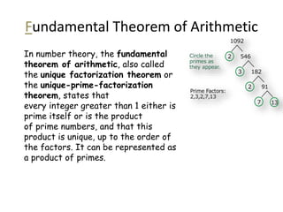Fundamental Theorem of Arithmetic
In number theory, the fundamental
theorem of arithmetic, also called
the unique factorization theorem or
the unique-prime-factorization
theorem, states that
every integer greater than 1 either is
prime itself or is the product
of prime numbers, and that this
product is unique, up to the order of
the factors. It can be represented as
a product of primes.
 