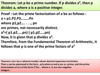 Theorem: Let p be a prime number. If p divides a², then p
divides a, where a is a positive integer.
Proof : Let the prime factorization of a be as follows :
a = p1.P2.P3………Pn
where p1,p2…. . . ., pn
are primes, not necessarily distinct.
a²=( p1.p2…..pn) ( p1.p2…..pn)
Now, it is given that p divides a².
Therefore, from the Fundamental Theorem of Arithmetic, it
follows that p is one of the prime factors of a²
Theorem: Let x be a rational number whose decimal expansion terminates.
Then x can be expressed in the form , p/q where p and q are co -prime, and the prime
factorization of q is of the form 2ⁿ5m , where n, m are non-negative
integers.
 