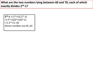 What are the two numbers lying between 60 and 70, each of which
exactly divides 224-1?
224-1 =( 212+1)( 212-1)
=( 212+1)(26+1)(26-1)
==( 212+1) 65
Hence numbers are 65 ,63
 