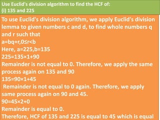 Use Euclid's division algorithm to find the HCF of:
(i) 135 and 225
To use Euclid's division algorithm, we apply Euclid's division
lemma to given numbers c and d, to find whole numbers q
and r such that
a=bq+r,0≤r<b
Here, a=225,b=135
225=135×1+90
Remainder is not equal to 0. Therefore, we apply the same
process again on 135 and 90
135=90×1+45
Remainder is not equal to 0 again. Therefore, we apply
same process again on 90 and 45.
90=45×2+0
Remainder is equal to 0.
Therefore, HCF of 135 and 225 is equal to 45 which is equal
 