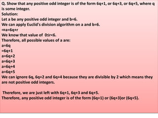 Q. Show that any positive odd integer is of the form 6q+1, or 6q+3, or 6q+5, where q
is some integer.
Solution:
Let a be any positive odd integer and b=6.
We can apply Euclid's division algorithm on a and b=6.
⇒a=6q+r
We know that value of 0≤r<6.
Therefore, all possible values of a are:
a=6q
=6q+1
a=6q+2
a=6q+3
a=6q+4
a=6q+5
We can ignore 6q, 6q+2 and 6q+4 because they are divisible by 2 which means they
are not positive odd integers.
Therefore, we are just left with 6q+1, 6q+3 and 6q+5.
Therefore, any positive odd integer is of the form (6q+1) or (6q+3)or (6q+5).
 