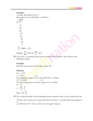 Example:
   Consider the division of 8 by 3.
   The number 8 can be divided by 3 as follows:
      2.666
    3 8
          6
          20
          18
          20
          18
              20
           18
            2
      8
              2.666... 2.6
      3
                   13                 40
   Similarly,              0.13 and      13.3
                   99                  3
 Conversely, a recurring decimal can be converted into a fraction. This is shown in the
  following example.

   Example:
   Find the fraction represented by the decimal 2.6

   Solution:
   Let x = 2.6
   x = 2.666…            … (1)
   On multiplying equation (1) by 10 on both sides, we obtain
   10x = 26.666…                 … (2)
   On subtracting equation (1) from equation (2), we obtain
   9x = 24
          24       8
   x=
          9        3
                       8
   Thus, 2.6
                       3
 If x is a rational number with terminating decimal expansion, then it can be expressed in the
    p
      form, where p and q are co-prime (the HCF of p and q is 1) and the prime factorisation of
    q
   q is of the form 2n5m, where n and m are non-negative integers.
 