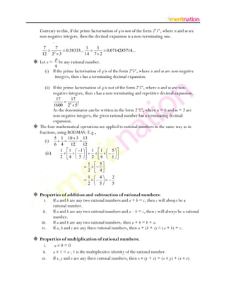 Contrary to this, if the prime factorisation of q is not of the form 2n5m, where n and m are
   non-negative integers, then the decimal expansion is a non-terminating one.
          .
      7           7                     1    1
                  2
                          0.58333...                 0.0714285714...
     12       2       3                14   7 2
                  p
 Let x =           be any rational number.
                  q
      (i) If the prime factorisation of q is of the form 2n5m, where n and m are non-negative
           integers, then x has a terminating decimal expansion.

      (ii) If the prime factorisation of q is not of the form 2n5m, where n and m are non-
           negative integers, then x has a non-terminating and repetitive decimal expansion.
               17          17
              1600        2 52
                            6

          As the denominator can be written in the form 2 n5m, where n = 6 and m = 2 are
          non-negative integers, the given rational number has a terminating decimal
          expansion.
 The four mathematical operations are applied to rational numbers in the same way as in
  fractions, using BODMAS. E.g.,
                  5   1    10 3 13
      (i)
                  6   4      12    12
                      1    1     1    1          1     5
       (ii)
                      2     4   5     2          4     1
                                        1        5
                                        2        4
                                        1        4     2
                                        2        5     5

 Properties of addition and subtraction of rational numbers:
     i. If a and b are any two rational numbers and a + b = c, then c will always be a
        rational number.
    ii. If a and b are any two rational numbers and a – b = c, then c will always be a rational
        number.
   iii. If a and b are any two rational numbers, then a + b = b + a.
   iv. If a, b and c are any three rational numbers, then a + (b + c) = (a + b) + c.

 Properties of multiplication of rational numbers:
     i.  a 0=0
    ii. a 1 = a ; 1 is the multiplicative identity of the rational number.
   iii. If x, y and z are any three rational numbers, then x (y + z) = (x y) + (x         z).
 