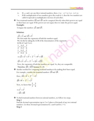 iv.  If x, y and z are any three rational numbers, then x (y – z) = (x y) – (x z).
      v.  If the multiplication of two numbers gives the result as 1, then the two numbers are
          called reciprocals or multiplicative inverses of each other.
 Two irrational numbers m a and n b can be compared directly when their powers are equal
  or their bases are equal. If the powers are not equal, then we make the powers equal.
  Example:
  Compare the numbers 2 and 3 5.

   Solution:
                        1                                 1
     2 2 and 5 5        2               3                 3

    We first make the exponents of both the numbers equal.
    We do this by taking the LCM of the denominators of the exponents.
    LCM of 2 and 3 is 6.
        1       1       3           3
        2       2       3           6
        1       1       2           2
        3       3       2           6
                                1            3                 1         1
                    2       22           26               23   6        86       6
                                                                                     8
                        1           2                  1            1
        3               3           6                2 6            6        6
            5       5           5                5             25                25
    Now, the exponents of both the numbers are equal. So, they are comparable.
     Therefore, 6 8                              6
                                                     25 because 8 25.
 Another method for comparing irrational numbers is by making their bases equal.
  For example, consider the irrational numbers 3 4 and 4 8 .
                                     1                    1         2
   Here, 3 4 43                                  22       3        23
                    1                    1            3
    4
        8 84                    23       4       24
                                                       2       3
   Now, we know that
                                                       3       4
                2           3
            23          24
            3           4
                4           8

 To find irrational numbers between rational numbers, we follow two steps.
  Step 1
  Find the decimal representation (up to 2 or 3 places of decimal) of any two rational
  numbers. Let those decimal representations be a and b and let a < b.
  Step 2
 