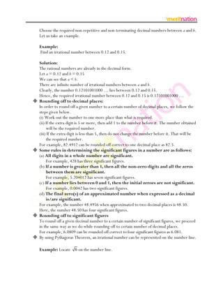 Choose the required non-repetitive and non-terminating decimal numbers between a and b.
    Let us take an example.

    Example:
    Find an irrational number between 0.12 and 0.15.

    Solution:
    The rational numbers are already in the decimal form.
    Let a = 0.12 and b = 0.15
    We can see that a < b.
    There are infinite number of irrational numbers between a and b.
    Clearly, the number 0.12101001000 … lies between 0.12 and 0.15.
    Hence, the required irrational number between 0.12 and 0.15 is 0.12101001000 …
   Rounding off to decimal places:
    In order to round off a given number to a certain number of decimal places, we follow the
    steps given below.
    (i) Work out the number to one more place than what is required.
    (ii) If the extra digit is 5 or more, then add 1 to the number before it. The number obtained
         will be the required number.
    (iii) If the extra digit is less than 5, then do not change the number before it. That will be
         the required number.
    For example, 82.4912 can be rounded off correct to one decimal place as 82.5.
   Some rules in determining the significant figures in a number are as follows:
    (a) All digits in a whole number are significant.
         For example, 428 has three significant figures.
    (b) If a number is greater than 1, then all the non-zero digits and all the zeros
         between them are significant.
         For example, 5.204012 has seven significant figures.
    (c) If a number lies between 0 and 1, then the initial zeroes are not significant.
         For example, 0.0042 has two significant figures.
    (d) The final zero(s) of an approximated number when expressed as a decimal
         is/are significant.
    For example, the number 48.4956 when approximated to two decimal places is 48.50.
    Here, the number 48.50 has four significant figures.
   Rounding off to significant figures
    To round off a given decimal number to a certain number of significant figures, we proceed
    in the same way as we do while rounding off to certain number of decimal places.
    For example, 6.0809 can be rounded off correct to four significant figures as 6.081.
   By using Pythagoras Theorem, an irrational number can be represented on the number line.

    Example: Locate 6 on the number line.
 