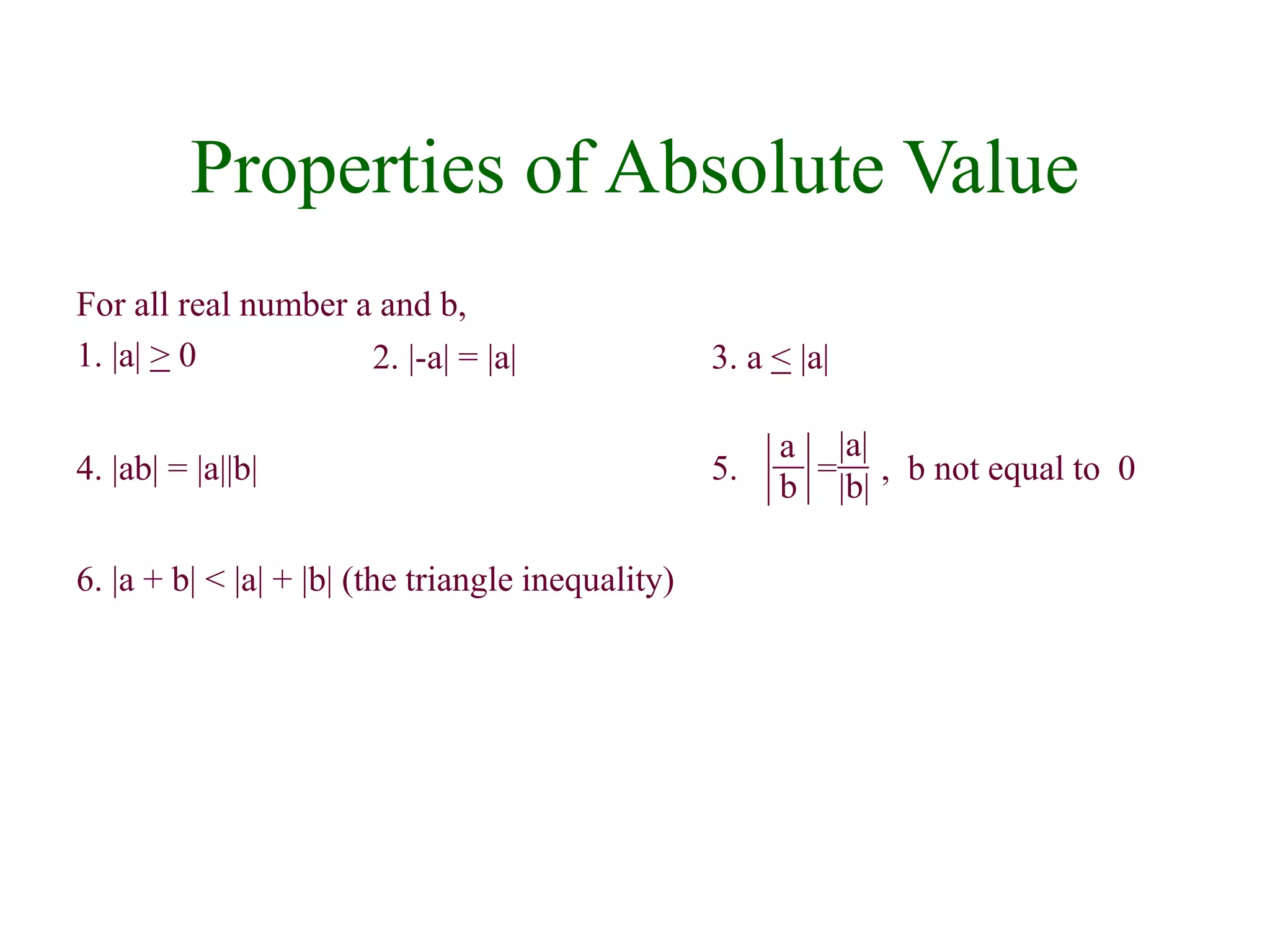 Properties of Absolute Value 
For all real number a and b, 
1. |a| > 0 
2. |-a| = |a| 3. a < |a| 
5. = , b not equal to 0 
4. |ab| = |a||b| 
6. |a + b| < |a| + |b| (the triangle inequality) 
|a| 
|b| 
a 
b 
 