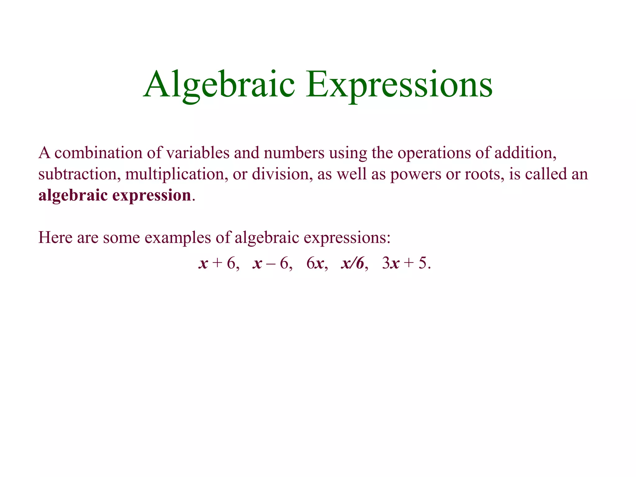 Algebraic Expressions 
A combination of variables and numbers using the operations of addition, 
subtraction, multiplication, or division, as well as powers or roots, is called an 
algebraic expression. 
Here are some examples of algebraic expressions: 
x + 6, x – 6, 6x, x/6, 3x + 5. 
 